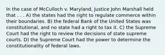 In the case of McCulloch v. Maryland, Justice John Marshall held that . . . A) the states had the right to regulate commerce within their boundaries. B) the federal Bank of the United States was constitutional, and no state had a right to tax it. C) the Supreme Court had the right to review the decisions of state supreme courts. D) the Supreme Court had the power to determine the constitutionality of federal laws.