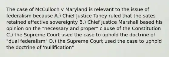 The case of McCulloch v Maryland is relevant to the issue of federalism because A.) Chief Justice Taney ruled that the sates retained effective sovereignty B.) Chief Justice Marshall based his opinion on the "necessary and proper" clause of the Constitution C.) the Supreme Court used the case to uphold the doctrine of "dual federalism" D.) the Supreme Court used the case to uphold the doctrine of 'nullification"