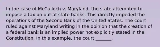 In the case of McCulloch v. Maryland, the state attempted to impose a tax on out of state banks. This directly impeded the operations of the Second Bank of the United States. The court ruled against Maryland writing in the opinion that the creation of a federal bank is an implied power not explicitly stated in the Constitution. In this example, the court _______.