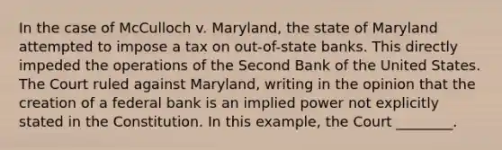 In the case of McCulloch v. Maryland, the state of Maryland attempted to impose a tax on out-of-state banks. This directly impeded the operations of the Second Bank of the United States. The Court ruled against Maryland, writing in the opinion that the creation of a federal bank is an implied power not explicitly stated in the Constitution. In this example, the Court ________.