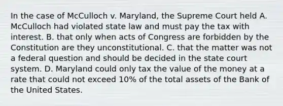 In the case of McCulloch v. Maryland, the Supreme Court held A. McCulloch had violated state law and must pay the tax with interest. B. that only when acts of Congress are forbidden by the Constitution are they unconstitutional. C. that the matter was not a federal question and should be decided in the state court system. D. Maryland could only tax the value of the money at a rate that could not exceed 10% of the total assets of the Bank of the United States.