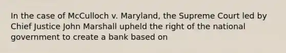 In the case of McCulloch v. Maryland, the Supreme Court led by Chief Justice John Marshall upheld the right of the national government to create a bank based on