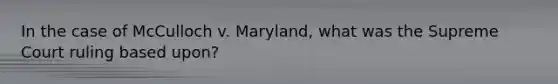 In the case of McCulloch v. Maryland, what was the Supreme Court ruling based upon?