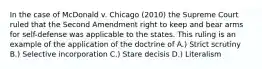 In the case of McDonald v. Chicago (2010) the Supreme Court ruled that the Second Amendment right to keep and bear arms for self-defense was applicable to the states. This ruling is an example of the application of the doctrine of A.) Strict scrutiny B.) Selective incorporation C.) Stare decisis D.) Literalism