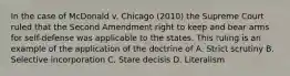 In the case of McDonald v. Chicago (2010) the Supreme Court ruled that the Second Amendment right to keep and bear arms for self-defense was applicable to the states. This ruling is an example of the application of the doctrine of A. Strict scrutiny B. Selective incorporation C. Stare decisis D. Literalism