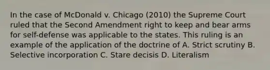 In the case of McDonald v. Chicago (2010) the Supreme Court ruled that the Second Amendment right to keep and bear arms for self-defense was applicable to the states. This ruling is an example of the application of the doctrine of A. Strict scrutiny B. Selective incorporation C. Stare decisis D. Literalism