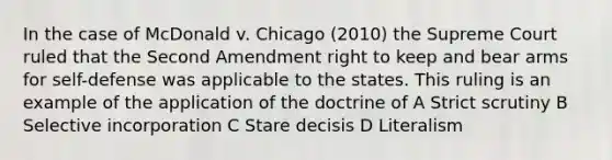 In the case of McDonald v. Chicago (2010) the Supreme Court ruled that the Second Amendment right to keep and bear arms for self-defense was applicable to the states. This ruling is an example of the application of the doctrine of A Strict scrutiny B Selective incorporation C Stare decisis D Literalism