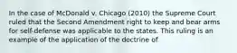 In the case of McDonald v. Chicago (2010) the Supreme Court ruled that the Second Amendment right to keep and bear arms for self-defense was applicable to the states. This ruling is an example of the application of the doctrine of