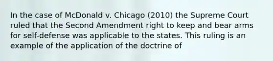 In the case of McDonald v. Chicago (2010) the Supreme Court ruled that the Second Amendment right to keep and bear arms for self-defense was applicable to the states. This ruling is an example of the application of the doctrine of