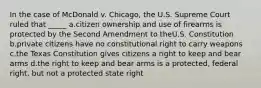 In the case of McDonald v. Chicago, the U.S. Supreme Court ruled that _____ a.citizen ownership and use of firearms is protected by the Second Amendment to theU.S. Constitution b.private citizens have no constitutional right to carry weapons c.the Texas Constitution gives citizens a right to keep and bear arms d.the right to keep and bear arms is a protected, federal right, but not a protected state right