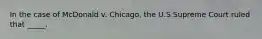 In the case of McDonald v. Chicago, the U.S Supreme Court ruled that _____.