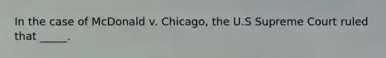 In the case of McDonald v. Chicago, the U.S Supreme Court ruled that _____.