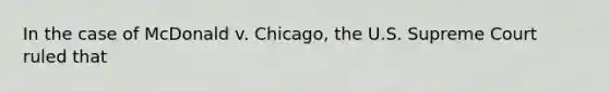 In the case of McDonald v. Chicago, the U.S. Supreme Court ruled that