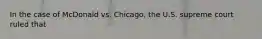 In the case of McDonald vs. Chicago, the U.S. supreme court ruled that