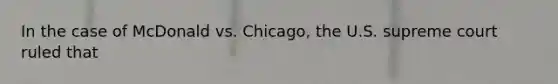 In the case of McDonald vs. Chicago, the U.S. supreme court ruled that