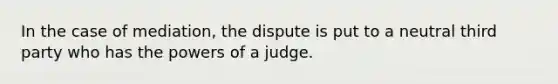 In the case of mediation, the dispute is put to a neutral third party who has the powers of a judge.