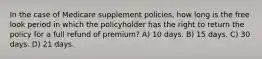 In the case of Medicare supplement policies, how long is the free look period in which the policyholder has the right to return the policy for a full refund of premium? A) 10 days. B) 15 days. C) 30 days. D) 21 days.