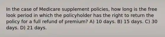 In the case of Medicare supplement policies, how long is the free look period in which the policyholder has the right to return the policy for a full refund of premium? A) 10 days. B) 15 days. C) 30 days. D) 21 days.