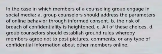 In the case in which members of a counseling group engage in social media: a. group counselors should address the parameters of online behavior through informed consent. b. the risk of breach of confidentiality is heightened. c. All of these choices. d. group counselors should establish ground rules whereby members agree not to post pictures, comments, or any type of confidential information about other members online.