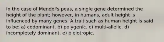 In the case of Mendel's peas, a single gene determined the height of the plant; however, in humans, adult height is influenced by many genes. A trait such as human height is said to be: a) codominant. b) polygenic. c) multi-allelic. d) incompletely dominant. e) pleiotropic.