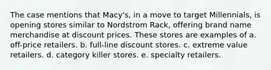 The case mentions that Macy's, in a move to target Millennials, is opening stores similar to Nordstrom Rack, offering brand name merchandise at discount prices. These stores are examples of a. off-price retailers. b. full-line discount stores. c. extreme value retailers. d. category killer stores. e. specialty retailers.