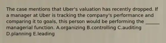 The case mentions that Uber's valuation has recently dropped. If a manager at Uber is tracking the company's performance and comparing it to goals, this person would be performing the ______ managerial function. A.organizing B.controlling C.auditing D.planning E.leading