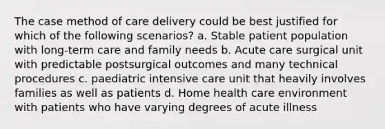 The case method of care delivery could be best justified for which of the following scenarios? a. Stable patient population with long-term care and family needs b. Acute care surgical unit with predictable postsurgical outcomes and many technical procedures c. paediatric intensive care unit that heavily involves families as well as patients d. Home health care environment with patients who have varying degrees of acute illness