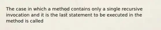 The case in which a method contains only a single recursive invocation and it is the last statement to be executed in the method is called