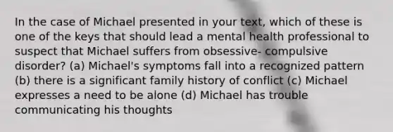 In the case of Michael presented in your text, which of these is one of the keys that should lead a mental health professional to suspect that Michael suffers from obsessive- compulsive disorder? (a) Michael's symptoms fall into a recognized pattern (b) there is a significant family history of conflict (c) Michael expresses a need to be alone (d) Michael has trouble communicating his thoughts