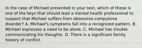 In the case of Michael presented in your text, which of these is one of the keys that should lead a mental health professional to suspect that Michael suffers from obsessive-compulsive disorder? A. Michael's symptoms fall into a recognized pattern. B. Michael expresses a need to be alone. C. Michael has trouble communicating his thoughts. D. There is a significant family history of conflict.