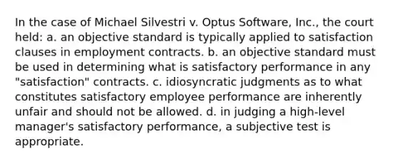 In the case of Michael Silvestri v. Optus Software, Inc., the court held: a. an objective standard is typically applied to satisfaction clauses in employment contracts. b. an objective standard must be used in determining what is satisfactory performance in any "satisfaction" contracts. c. idiosyncratic judgments as to what constitutes satisfactory employee performance are inherently unfair and should not be allowed. d. in judging a high-level manager's satisfactory performance, a subjective test is appropriate.