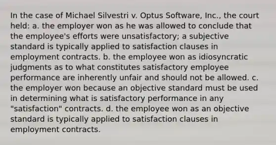 In the case of Michael Silvestri v. Optus Software, Inc., the court held: a. the employer won as he was allowed to conclude that the employee's efforts were unsatisfactory; a subjective standard is typically applied to satisfaction clauses in employment contracts. b. the employee won as idiosyncratic judgments as to what constitutes satisfactory employee performance are inherently unfair and should not be allowed. c. the employer won because an objective standard must be used in determining what is satisfactory performance in any "satisfaction" contracts. d. the employee won as an objective standard is typically applied to satisfaction clauses in employment contracts.