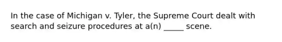 In the case of Michigan v. Tyler, the Supreme Court dealt with search and seizure procedures at a(n) _____ scene.