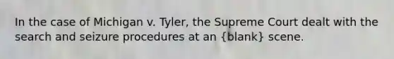 In the case of Michigan v. Tyler, the Supreme Court dealt with the search and seizure procedures at an (blank) scene.