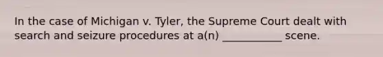 In the case of Michigan v. Tyler, the Supreme Court dealt with search and seizure procedures at a(n) ___________ scene.