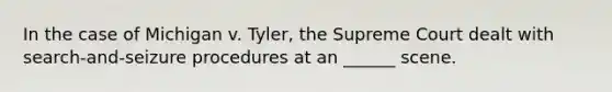 In the case of Michigan v. Tyler, the Supreme Court dealt with search-and-seizure procedures at an ______ scene.