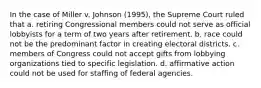 In the case of Miller v. Johnson (1995), the Supreme Court ruled that a. retiring Congressional members could not serve as official lobbyists for a term of two years after retirement. b. race could not be the predominant factor in creating electoral districts. c. members of Congress could not accept gifts from lobbying organizations tied to specific legislation. d. affirmative action could not be used for staffing of federal agencies.