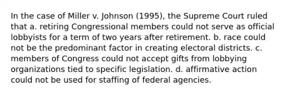 In the case of Miller v. Johnson (1995), the Supreme Court ruled that a. retiring Congressional members could not serve as official lobbyists for a term of two years after retirement. b. race could not be the predominant factor in creating electoral districts. c. members of Congress could not accept gifts from lobbying organizations tied to specific legislation. d. affirmative action could not be used for staffing of federal agencies.