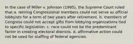 In the case of Miller v. Johnson (1995), the Supreme Court ruled that a. retiring Congressional members could not serve as official lobbyists for a term of two years after retirement. b. members of Congress could not accept gifts from lobbying organizations tied to specific legislation. c. race could not be the predominant factor in creating electoral districts. d. affirmative action could not be used for staffing of federal agencies.