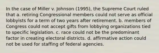 In the case of Miller v. Johnson (1995), the Supreme Court ruled that a. retiring Congressional members could not serve as official lobbyists for a term of two years after retirement. b. members of Congress could not accept gifts from lobbying organizations tied to specific legislation. c. race could not be the predominant factor in creating electoral districts. d. affirmative action could not be used for staffing of federal agencies.