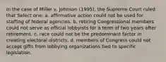 In the case of Miller v. Johnson (1995), the Supreme Court ruled that Select one: a. affirmative action could not be used for staffing of federal agencies. b. retiring Congressional members could not serve as official lobbyists for a term of two years after retirement. c. race could not be the predominant factor in creating electoral districts. d. members of Congress could not accept gifts from lobbying organizations tied to specific legislation.