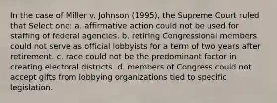 In the case of Miller v. Johnson (1995), the Supreme Court ruled that Select one: a. affirmative action could not be used for staffing of federal agencies. b. retiring Congressional members could not serve as official lobbyists for a term of two years after retirement. c. race could not be the predominant factor in creating electoral districts. d. members of Congress could not accept gifts from lobbying organizations tied to specific legislation.