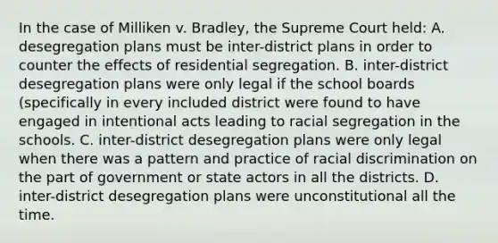 In the case of Milliken v. Bradley, the Supreme Court held: A. desegregation plans must be inter-district plans in order to counter the effects of residential segregation. B. inter-district desegregation plans were only legal if the school boards (specifically in every included district were found to have engaged in intentional acts leading to racial segregation in the schools. C. inter-district desegregation plans were only legal when there was a pattern and practice of racial discrimination on the part of government or state actors in all the districts. D. inter-district desegregation plans were unconstitutional all the time.