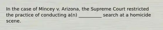 In the case of Mincey v. Arizona, the Supreme Court restricted the practice of conducting a(n) __________ search at a homicide scene.