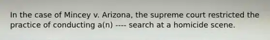 In the case of Mincey v. Arizona, the supreme court restricted the practice of conducting a(n) ---- search at a homicide scene.