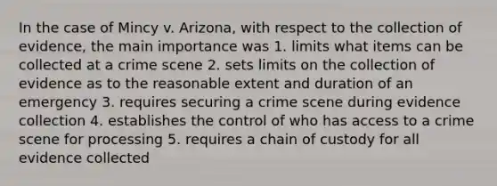 In the case of Mincy v. Arizona, with respect to the collection of evidence, the main importance was 1. limits what items can be collected at a crime scene 2. sets limits on the collection of evidence as to the reasonable extent and duration of an emergency 3. requires securing a crime scene during evidence collection 4. establishes the control of who has access to a crime scene for processing 5. requires a chain of custody for all evidence collected