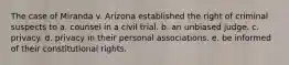 The case of Miranda v. Arizona established the right of criminal suspects to a. counsel in a civil trial. b. an unbiased judge. c. privacy. d. privacy in their personal associations. e. be informed of their constitutional rights.