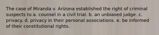 The case of Miranda v. Arizona established the right of criminal suspects to a. counsel in a civil trial. b. an unbiased judge. c. privacy. d. privacy in their personal associations. e. be informed of their constitutional rights.