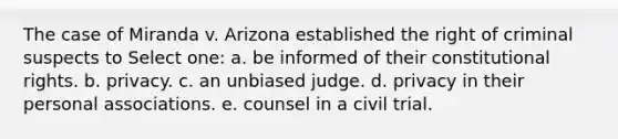 The case of Miranda v. Arizona established the right of criminal suspects to Select one: a. be informed of their constitutional rights. b. privacy. c. an unbiased judge. d. privacy in their personal associations. e. counsel in a civil trial.