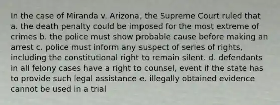 In the case of Miranda v. Arizona, the Supreme Court ruled that a. the death penalty could be imposed for the most extreme of crimes b. the police must show probable cause before making an arrest c. police must inform any suspect of series of rights, including the constitutional right to remain silent. d. defendants in all felony cases have a right to counsel, event if the state has to provide such legal assistance e. illegally obtained evidence cannot be used in a trial